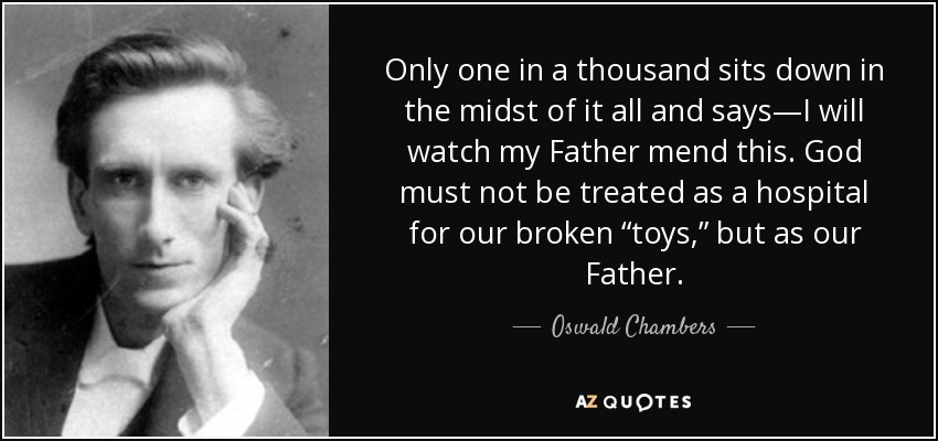 Only one in a thousand sits down in the midst of it all and says—I will watch my Father mend this. God must not be treated as a hospital for our broken “toys,” but as our Father. - Oswald Chambers