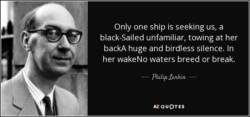 Only one ship is seeking us, a black-Sailed unfamiliar, towing at her backA huge and birdless silence. In her wakeNo waters breed or break. - Philip Larkin