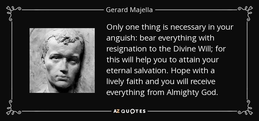 Only one thing is necessary in your anguish: bear everything with resignation to the Divine Will; for this will help you to attain your eternal salvation. Hope with a lively faith and you will receive everything from Almighty God. - Gerard Majella