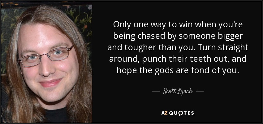 Only one way to win when you're being chased by someone bigger and tougher than you. Turn straight around, punch their teeth out, and hope the gods are fond of you. - Scott Lynch
