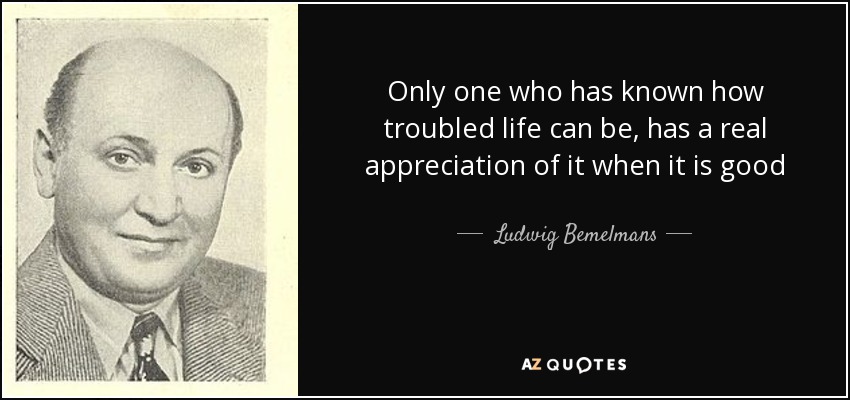 Only one who has known how troubled life can be, has a real appreciation of it when it is good - Ludwig Bemelmans