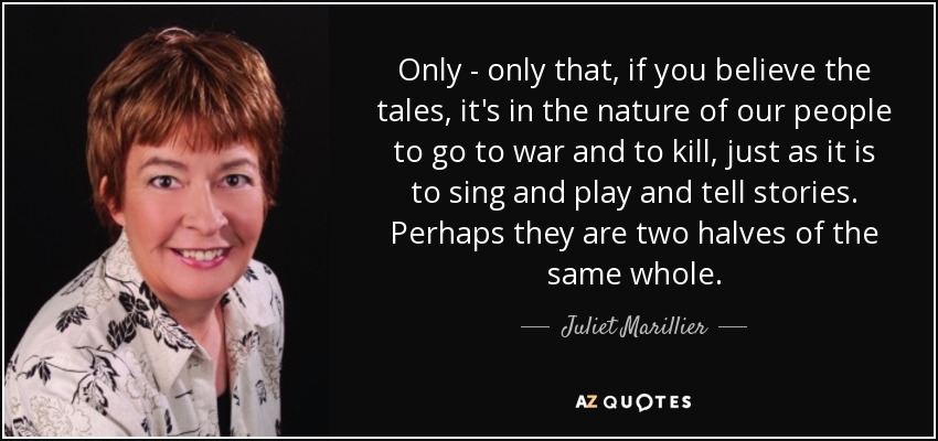 Only - only that, if you believe the tales, it's in the nature of our people to go to war and to kill, just as it is to sing and play and tell stories. Perhaps they are two halves of the same whole. - Juliet Marillier