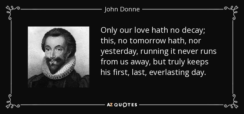 Only our love hath no decay; this, no tomorrow hath, nor yesterday, running it never runs from us away, but truly keeps his first, last, everlasting day. - John Donne