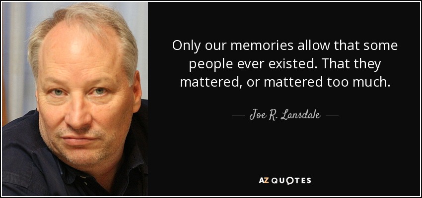 Only our memories allow that some people ever existed. That they mattered, or mattered too much. - Joe R. Lansdale