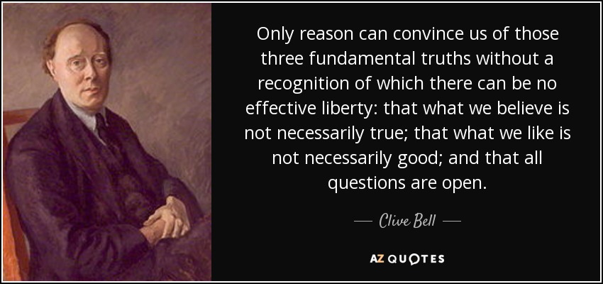 Only reason can convince us of those three fundamental truths without a recognition of which there can be no effective liberty: that what we believe is not necessarily true; that what we like is not necessarily good; and that all questions are open. - Clive Bell