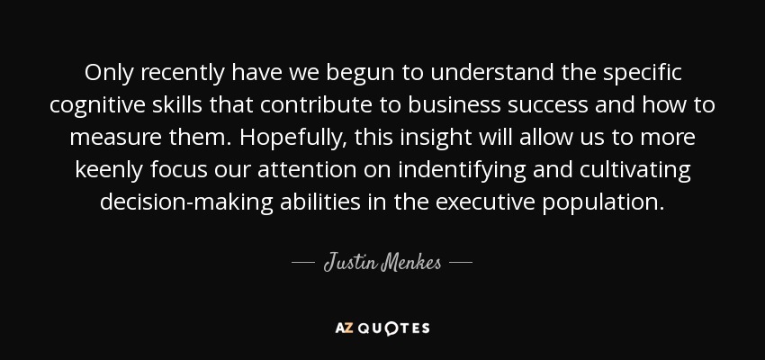Only recently have we begun to understand the specific cognitive skills that contribute to business success and how to measure them. Hopefully, this insight will allow us to more keenly focus our attention on indentifying and cultivating decision-making abilities in the executive population. - Justin Menkes