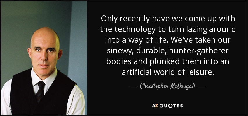 Only recently have we come up with the technology to turn lazing around into a way of life. We've taken our sinewy, durable, hunter-gatherer bodies and plunked them into an artificial world of leisure. - Christopher McDougall