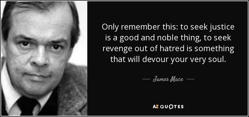 Only remember this: to seek justice is a good and noble thing, to seek revenge out of hatred is something that will devour your very soul. - James Mace