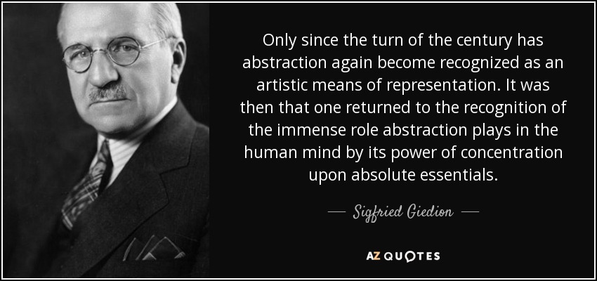 Only since the turn of the century has abstraction again become recognized as an artistic means of representation. It was then that one returned to the recognition of the immense role abstraction plays in the human mind by its power of concentration upon absolute essentials. - Sigfried Giedion