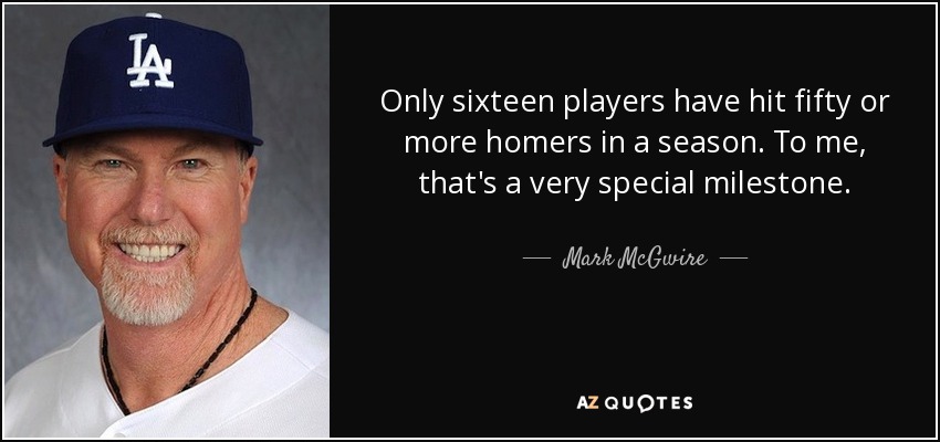 Only sixteen players have hit fifty or more homers in a season. To me, that's a very special milestone. - Mark McGwire