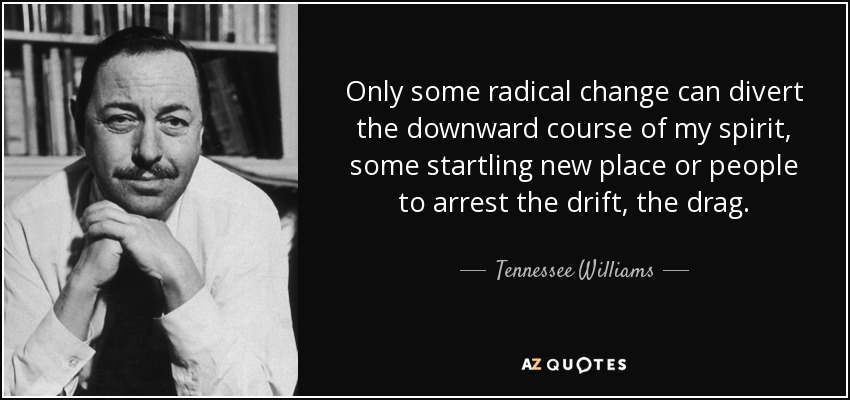 Only some radical change can divert the downward course of my spirit, some startling new place or people to arrest the drift, the drag. - Tennessee Williams