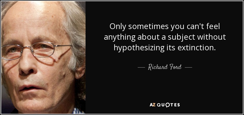 Only sometimes you can't feel anything about a subject without hypothesizing its extinction. - Richard Ford