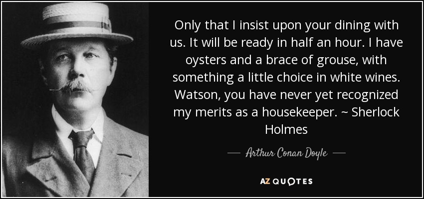 Only that I insist upon your dining with us. It will be ready in half an hour. I have oysters and a brace of grouse, with something a little choice in white wines. Watson, you have never yet recognized my merits as a housekeeper. ~ Sherlock Holmes - Arthur Conan Doyle