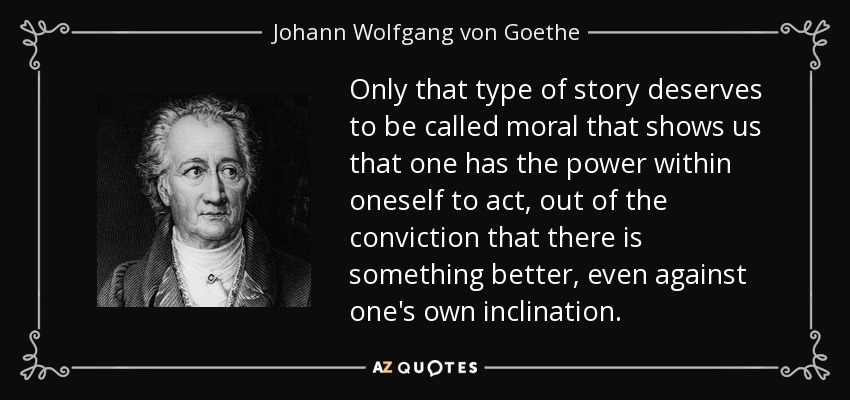 Only that type of story deserves to be called moral that shows us that one has the power within oneself to act, out of the conviction that there is something better, even against one's own inclination. - Johann Wolfgang von Goethe