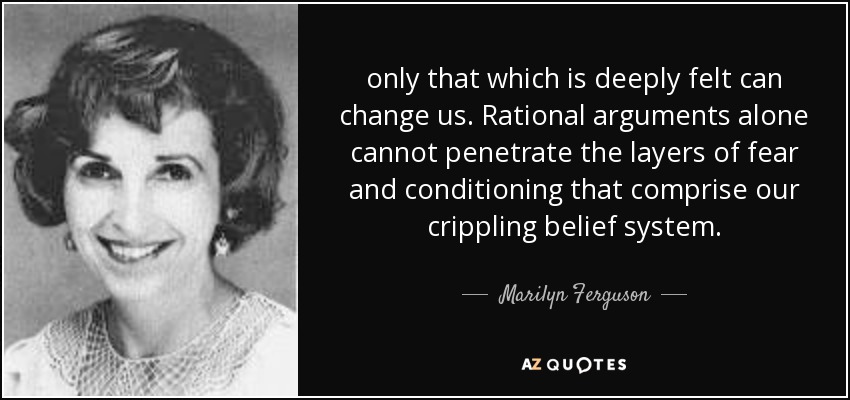 only that which is deeply felt can change us. Rational arguments alone cannot penetrate the layers of fear and conditioning that comprise our crippling belief system. - Marilyn Ferguson