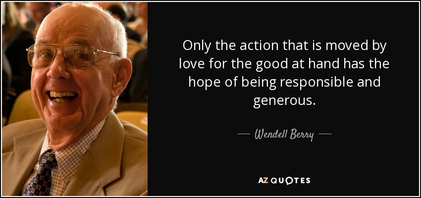Only the action that is moved by love for the good at hand has the hope of being responsible and generous. - Wendell Berry