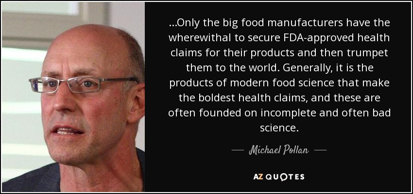 ...Only the big food manufacturers have the wherewithal to secure FDA-approved health claims for their products and then trumpet them to the world. Generally, it is the products of modern food science that make the boldest health claims, and these are often founded on incomplete and often bad science. - Michael Pollan
