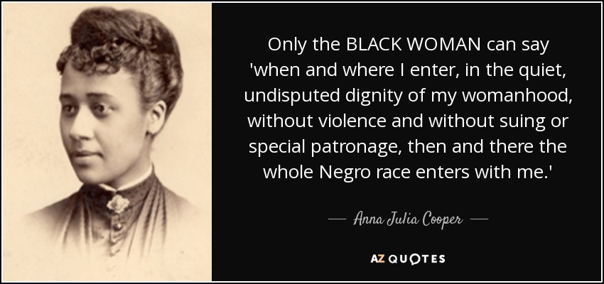 Only the BLACK WOMAN can say 'when and where I enter, in the quiet, undisputed dignity of my womanhood, without violence and without suing or special patronage, then and there the whole Negro race enters with me.' - Anna Julia Cooper