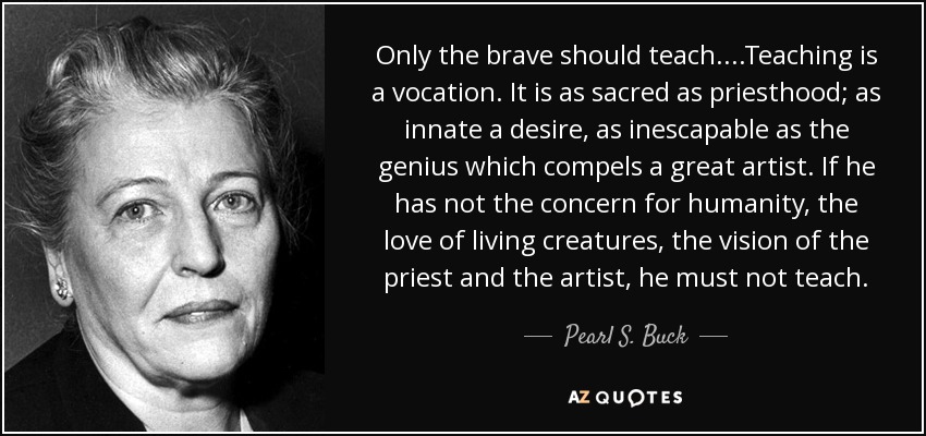 Only the brave should teach....Teaching is a vocation. It is as sacred as priesthood; as innate a desire, as inescapable as the genius which compels a great artist. If he has not the concern for humanity, the love of living creatures, the vision of the priest and the artist, he must not teach. - Pearl S. Buck