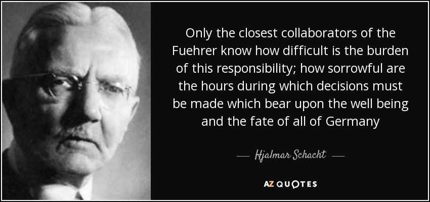 Only the closest collaborators of the Fuehrer know how difficult is the burden of this responsibility; how sorrowful are the hours during which decisions must be made which bear upon the well being and the fate of all of Germany - Hjalmar Schacht