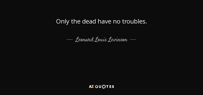 Only the dead have no troubles. - Leonard Louis Levinson