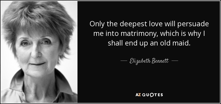 Only the deepest love will persuade me into matrimony, which is why I shall end up an old maid. - Elizabeth Bennett