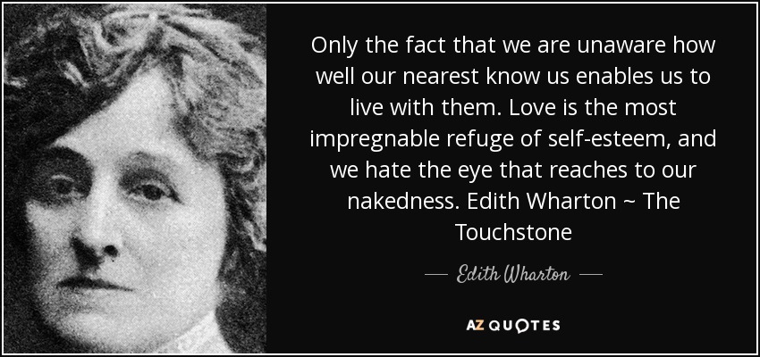Only the fact that we are unaware how well our nearest know us enables us to live with them. Love is the most impregnable refuge of self-esteem, and we hate the eye that reaches to our nakedness. Edith Wharton ~ The Touchstone - Edith Wharton