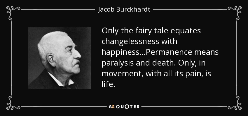 Only the fairy tale equates changelessness with happiness...Permanence means paralysis and death. Only, in movement, with all its pain, is life. - Jacob Burckhardt