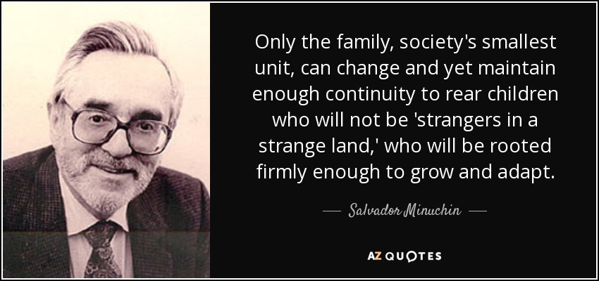 Only the family, society's smallest unit, can change and yet maintain enough continuity to rear children who will not be 'strangers in a strange land,' who will be rooted firmly enough to grow and adapt. - Salvador Minuchin
