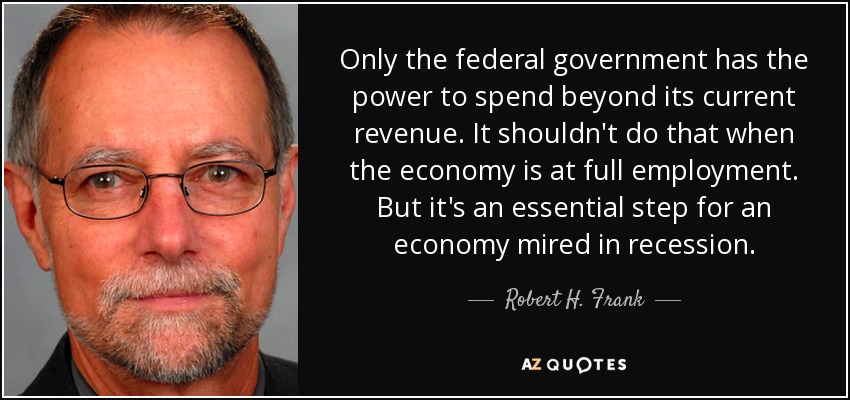 Only the federal government has the power to spend beyond its current revenue. It shouldn't do that when the economy is at full employment. But it's an essential step for an economy mired in recession. - Robert H. Frank