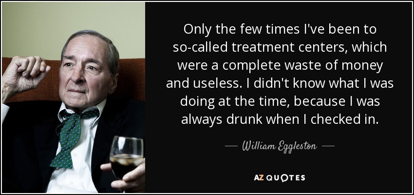 Only the few times I've been to so-called treatment centers, which were a complete waste of money and useless. I didn't know what I was doing at the time, because I was always drunk when I checked in. - William Eggleston