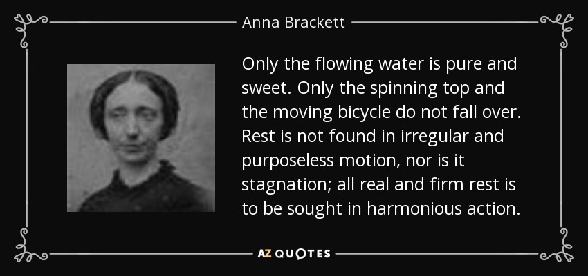 Only the flowing water is pure and sweet. Only the spinning top and the moving bicycle do not fall over. Rest is not found in irregular and purposeless motion, nor is it stagnation; all real and firm rest is to be sought in harmonious action. - Anna Brackett