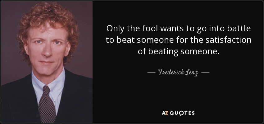 Only the fool wants to go into battle to beat someone for the satisfaction of beating someone. - Frederick Lenz
