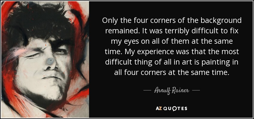 Only the four corners of the background remained. It was terribly difficult to fix my eyes on all of them at the same time. My experience was that the most difficult thing of all in art is painting in all four corners at the same time. - Arnulf Rainer