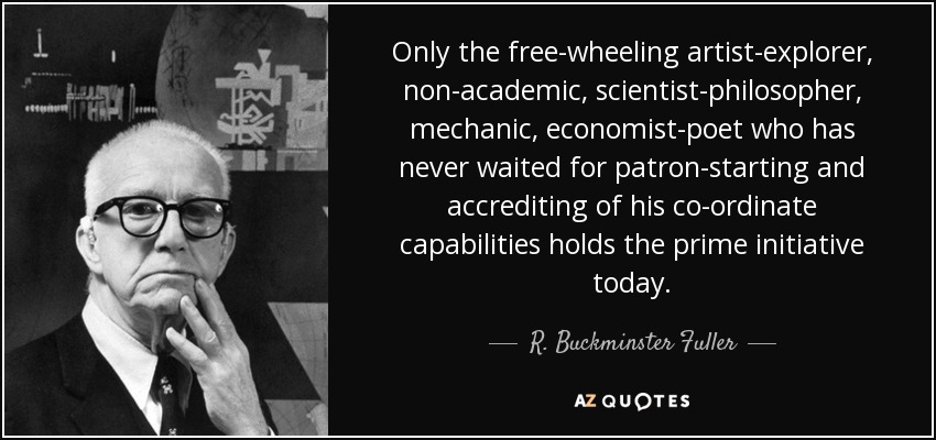 Only the free-wheeling artist-explorer, non-academic, scientist-philosopher, mechanic, economist-poet who has never waited for patron-starting and accrediting of his co-ordinate capabilities holds the prime initiative today. - R. Buckminster Fuller