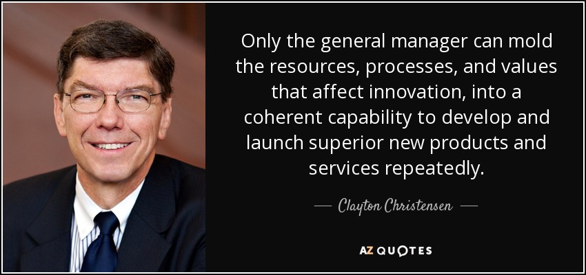 Only the general manager can mold the resources, processes, and values that affect innovation , into a coherent capability to develop and launch superior new products and services repeatedly. - Clayton Christensen