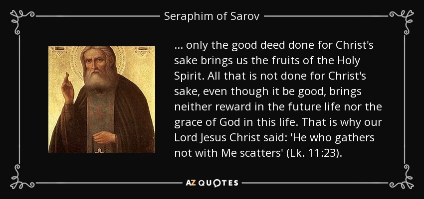 ... only the good deed done for Christ's sake brings us the fruits of the Holy Spirit. All that is not done for Christ's sake, even though it be good, brings neither reward in the future life nor the grace of God in this life. That is why our Lord Jesus Christ said: 'He who gathers not with Me scatters' (Lk. 11:23). - Seraphim of Sarov