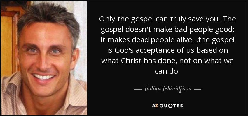 Only the gospel can truly save you. The gospel doesn't make bad people good; it makes dead people alive...the gospel is God's acceptance of us based on what Christ has done, not on what we can do. - Tullian Tchividjian