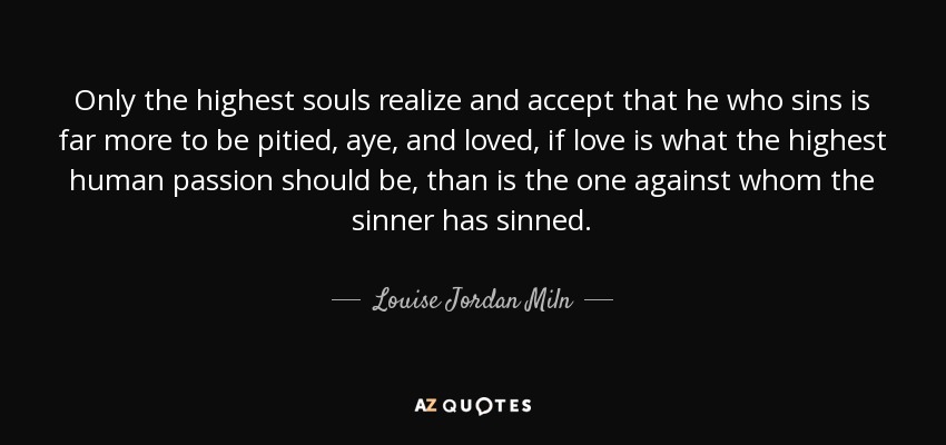 Only the highest souls realize and accept that he who sins is far more to be pitied, aye, and loved, if love is what the highest human passion should be, than is the one against whom the sinner has sinned. - Louise Jordan Miln