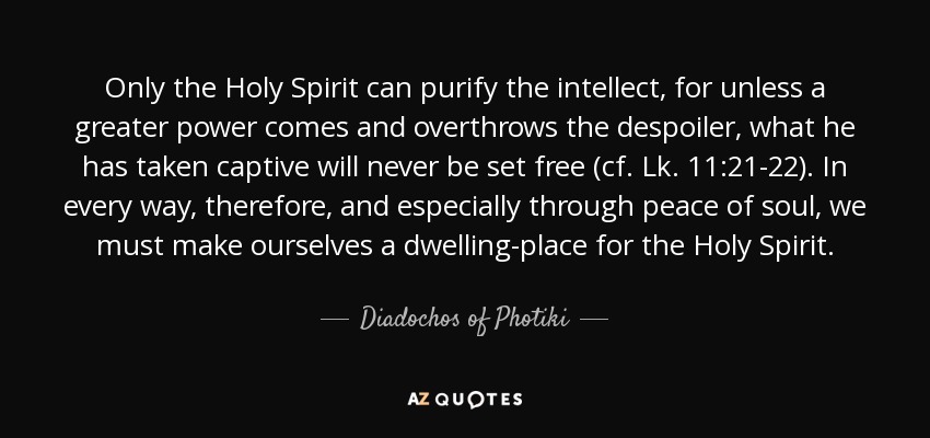 Only the Holy Spirit can purify the intellect, for unless a greater power comes and overthrows the despoiler, what he has taken captive will never be set free (cf. Lk. 11:21-22). In every way, therefore, and especially through peace of soul, we must make ourselves a dwelling-place for the Holy Spirit. - Diadochos of Photiki