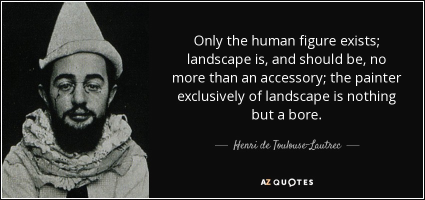Only the human figure exists; landscape is, and should be, no more than an accessory; the painter exclusively of landscape is nothing but a bore. - Henri de Toulouse-Lautrec