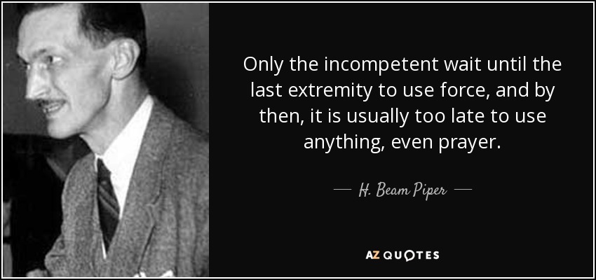 Only the incompetent wait until the last extremity to use force, and by then, it is usually too late to use anything, even prayer. - H. Beam Piper