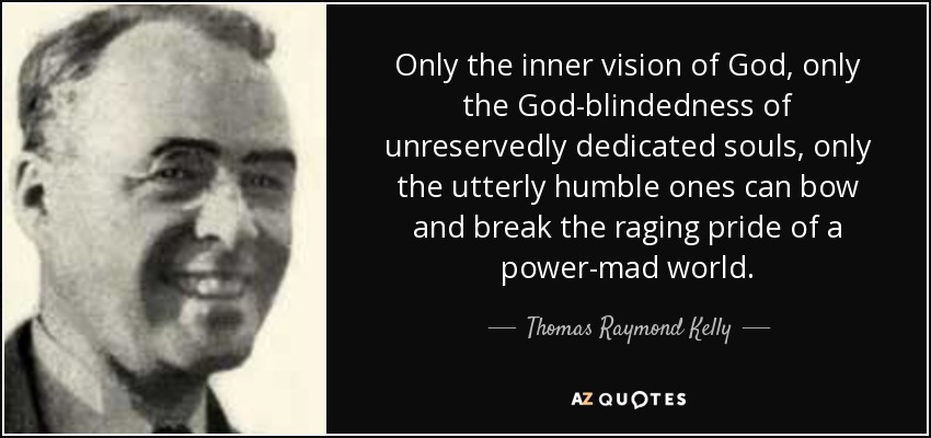 Only the inner vision of God, only the God-blindedness of unreservedly dedicated souls, only the utterly humble ones can bow and break the raging pride of a power-mad world. - Thomas Raymond Kelly