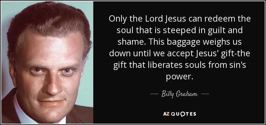Only the Lord Jesus can redeem the soul that is steeped in guilt and shame. This baggage weighs us down until we accept Jesus' gift-the gift that liberates souls from sin's power. - Billy Graham