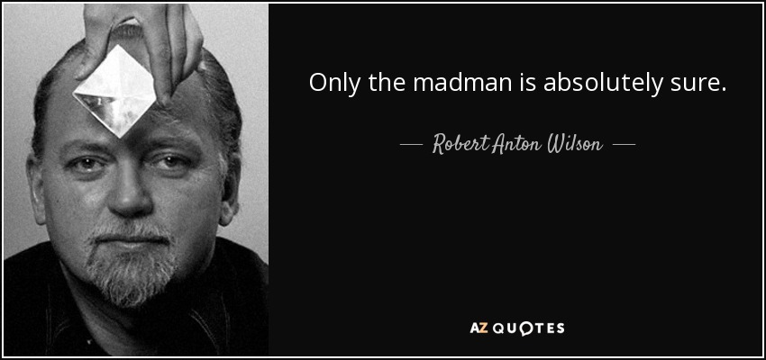 Only the madman is absolutely sure. - Robert Anton Wilson