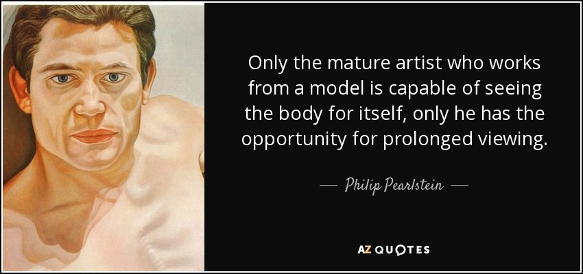 Only the mature artist who works from a model is capable of seeing the body for itself, only he has the opportunity for prolonged viewing. - Philip Pearlstein