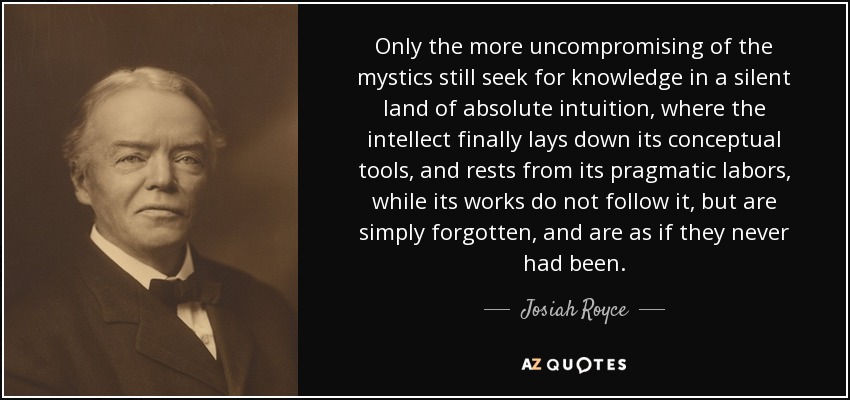 Only the more uncompromising of the mystics still seek for knowledge in a silent land of absolute intuition, where the intellect finally lays down its conceptual tools, and rests from its pragmatic labors, while its works do not follow it, but are simply forgotten, and are as if they never had been. - Josiah Royce