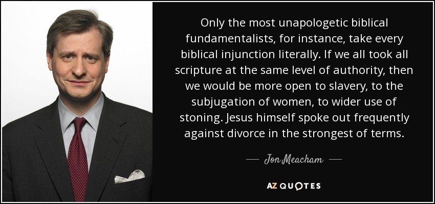 Only the most unapologetic biblical fundamentalists, for instance, take every biblical injunction literally. If we all took all scripture at the same level of authority, then we would be more open to slavery, to the subjugation of women, to wider use of stoning. Jesus himself spoke out frequently against divorce in the strongest of terms. - Jon Meacham