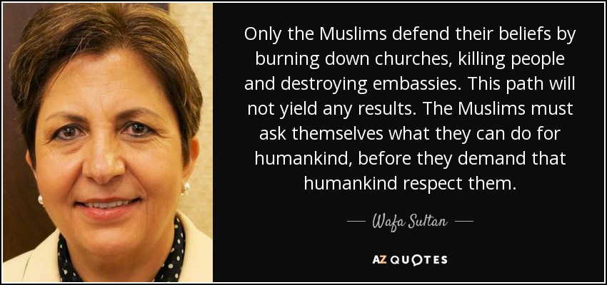 Only the Muslims defend their beliefs by burning down churches, killing people and destroying embassies. This path will not yield any results. The Muslims must ask themselves what they can do for humankind, before they demand that humankind respect them. - Wafa Sultan