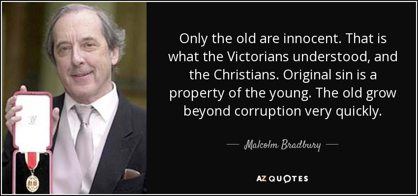 Only the old are innocent. That is what the Victorians understood, and the Christians. Original sin is a property of the young. The old grow beyond corruption very quickly. - Malcolm Bradbury